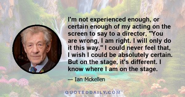 I'm not experienced enough, or certain enough of my acting on the screen to say to a director, You are wrong, I am right. I will only do it this way. I could never feel that, I wish I could be absolutely certain. But on 
