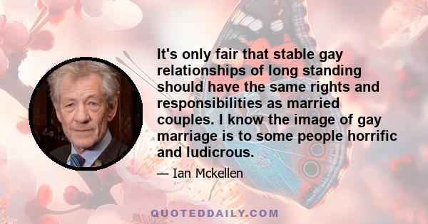 It's only fair that stable gay relationships of long standing should have the same rights and responsibilities as married couples. I know the image of gay marriage is to some people horrific and ludicrous.