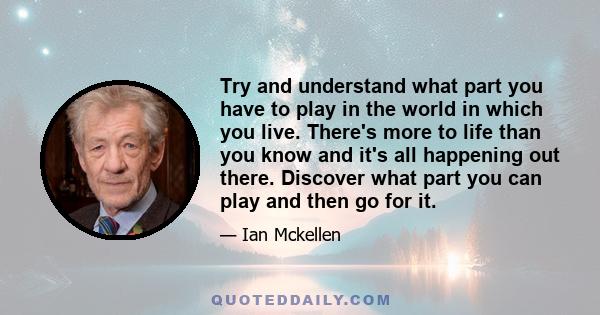 Try and understand what part you have to play in the world in which you live. There's more to life than you know and it's all happening out there. Discover what part you can play and then go for it.