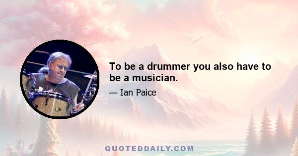 To be a drummer you also have to be a musician.