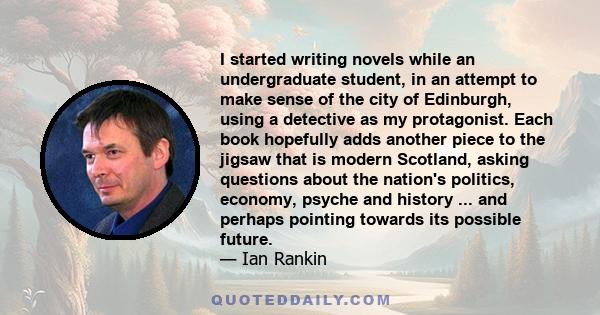 I started writing novels while an undergraduate student, in an attempt to make sense of the city of Edinburgh, using a detective as my protagonist. Each book hopefully adds another piece to the jigsaw that is modern