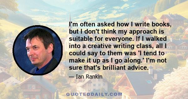 I'm often asked how I write books, but I don't think my approach is suitable for everyone. If I walked into a creative writing class, all I could say to them was 'I tend to make it up as I go along.' I'm not sure that's 