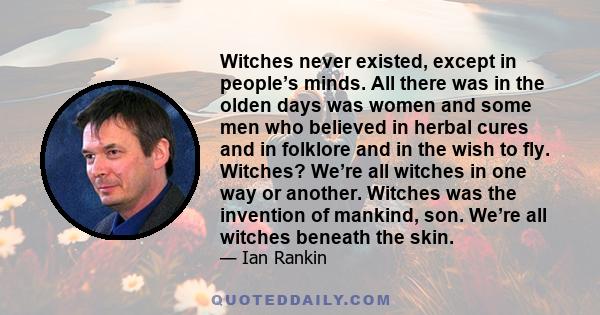 Witches never existed, except in people’s minds. All there was in the olden days was women and some men who believed in herbal cures and in folklore and in the wish to fly. Witches? We’re all witches in one way or