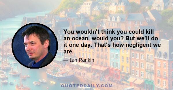 You wouldn't think you could kill an ocean, would you? But we'll do it one day. That's how negligent we are.