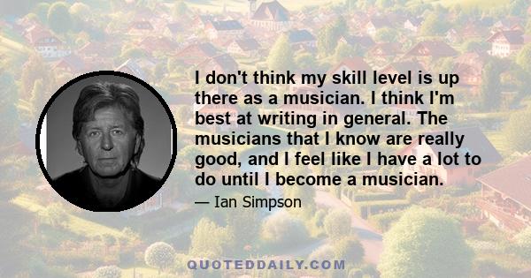 I don't think my skill level is up there as a musician. I think I'm best at writing in general. The musicians that I know are really good, and I feel like I have a lot to do until I become a musician.