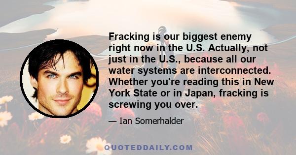 Fracking is our biggest enemy right now in the U.S. Actually, not just in the U.S., because all our water systems are interconnected. Whether you're reading this in New York State or in Japan, fracking is screwing you