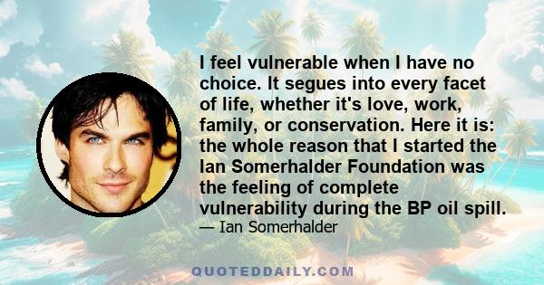 I feel vulnerable when I have no choice. It segues into every facet of life, whether it's love, work, family, or conservation. Here it is: the whole reason that I started the Ian Somerhalder Foundation was the feeling