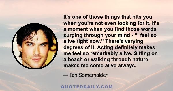 It's one of those things that hits you when you're not even looking for it. It's a moment when you find those words surging through your mind - I feel so alive right now. There's varying degrees of it. Acting definitely 