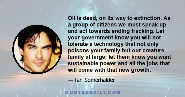 Oil is dead, on its way to extinction. As a group of citizens we must speak up and act towards ending fracking. Let your government know you will not tolerate a technology that not only poisons your family but our