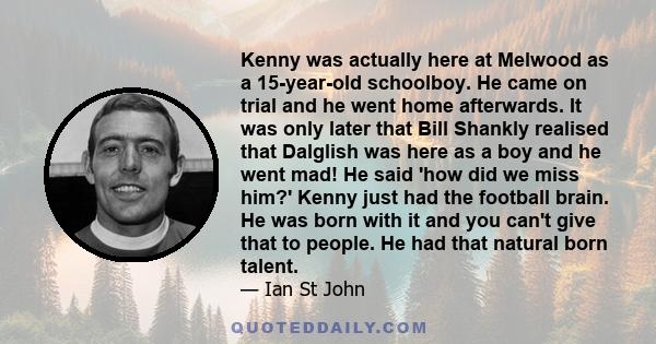 Kenny was actually here at Melwood as a 15-year-old schoolboy. He came on trial and he went home afterwards. It was only later that Bill Shankly realised that Dalglish was here as a boy and he went mad! He said 'how did 