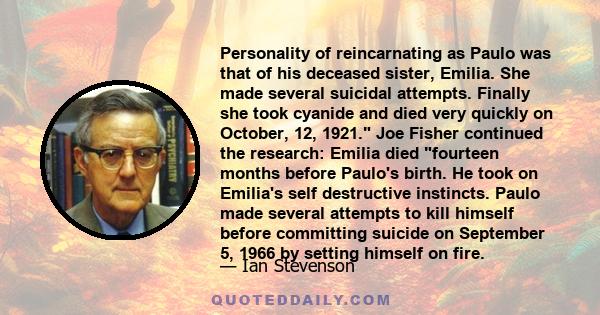 Personality of reincarnating as Paulo was that of his deceased sister, Emilia. She made several suicidal attempts. Finally she took cyanide and died very quickly on October, 12, 1921. Joe Fisher continued the research: