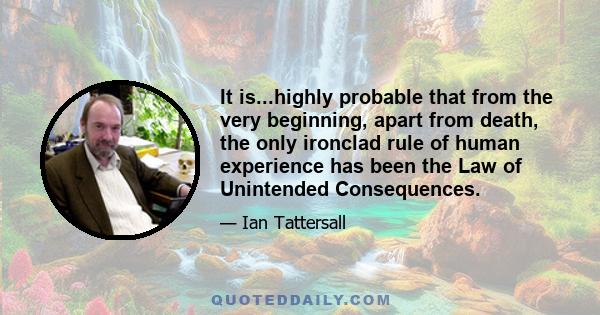 It is...highly probable that from the very beginning, apart from death, the only ironclad rule of human experience has been the Law of Unintended Consequences.