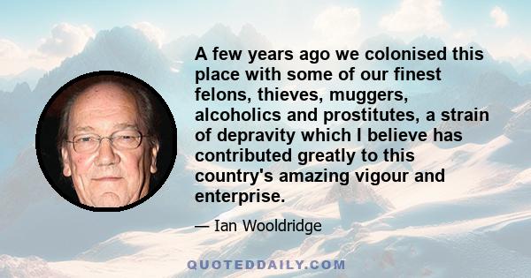 A few years ago we colonised this place with some of our finest felons, thieves, muggers, alcoholics and prostitutes, a strain of depravity which I believe has contributed greatly to this country's amazing vigour and