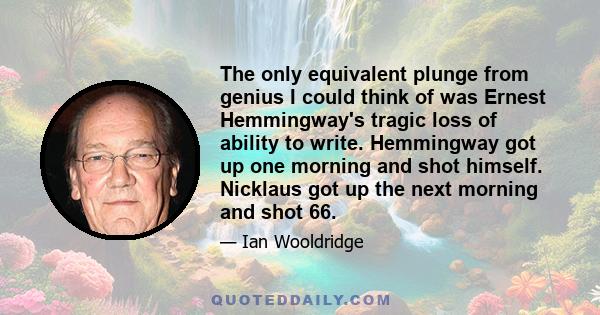 The only equivalent plunge from genius I could think of was Ernest Hemmingway's tragic loss of ability to write. Hemmingway got up one morning and shot himself. Nicklaus got up the next morning and shot 66.