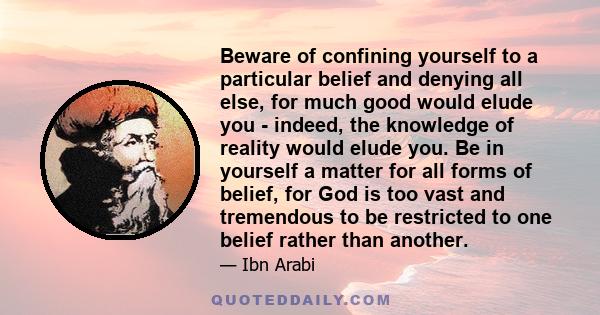 Beware of confining yourself to a particular belief and denying all else, for much good would elude you - indeed, the knowledge of reality would elude you. Be in yourself a matter for all forms of belief, for God is too 