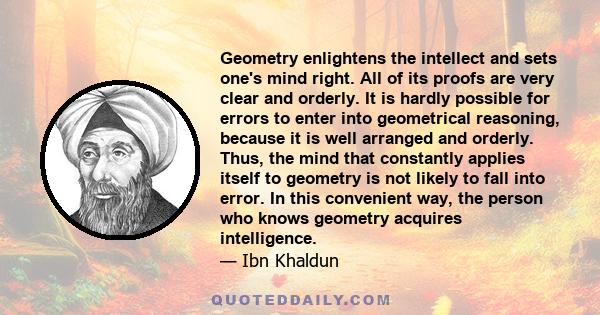 Geometry enlightens the intellect and sets one's mind right. All of its proofs are very clear and orderly. It is hardly possible for errors to enter into geometrical reasoning, because it is well arranged and orderly.