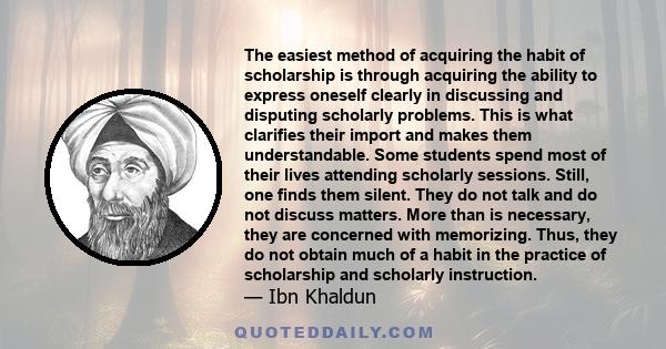 The easiest method of acquiring the habit of scholarship is through acquiring the ability to express oneself clearly in discussing and disputing scholarly problems. This is what clarifies their import and makes them