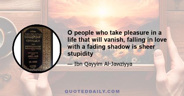 O people who take pleasure in a life that will vanish, falling in love with a fading shadow is sheer stupidity