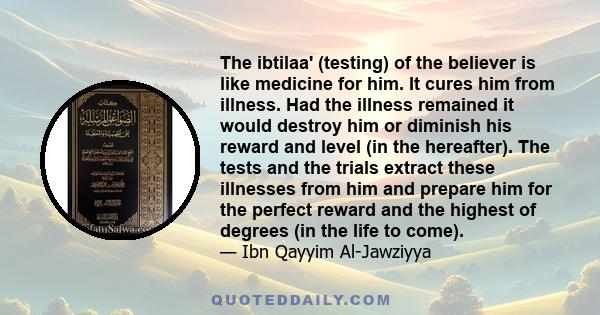 The ibtilaa' (testing) of the believer is like medicine for him. It cures him from illness. Had the illness remained it would destroy him or diminish his reward and level (in the hereafter). The tests and the trials