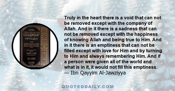 Truly in the heart there is a void that can not be removed except with the company of Allah. And in it there is a sadness that can not be removed except with the happiness of knowing Allah and being true to Him. And in