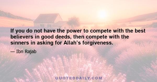 If you do not have the power to compete with the best believers in good deeds, then compete with the sinners in asking for Allah’s forgiveness.