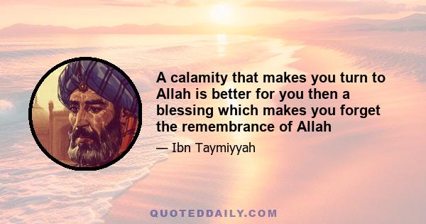 A calamity that makes you turn to Allah is better for you then a blessing which makes you forget the remembrance of Allah