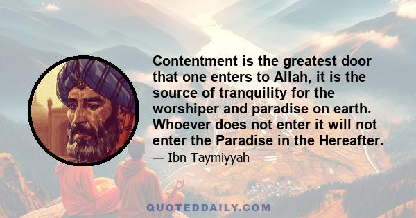 Contentment is the greatest door that one enters to Allah, it is the source of tranquility for the worshiper and paradise on earth. Whoever does not enter it will not enter the Paradise in the Hereafter.