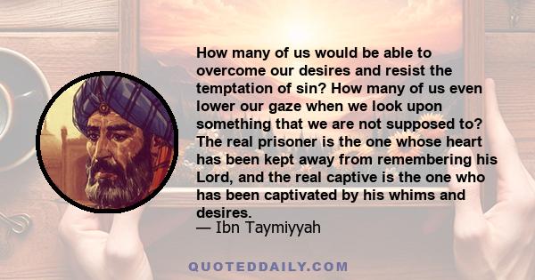 How many of us would be able to overcome our desires and resist the temptation of sin? How many of us even lower our gaze when we look upon something that we are not supposed to? The real prisoner is the one whose heart 