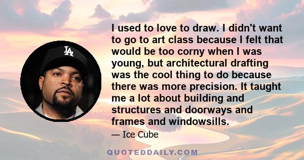 I used to love to draw. I didn't want to go to art class because I felt that would be too corny when I was young, but architectural drafting was the cool thing to do because there was more precision. It taught me a lot