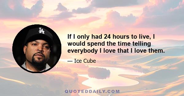 If I only had 24 hours to live, I would spend the time telling everybody I love that I love them.