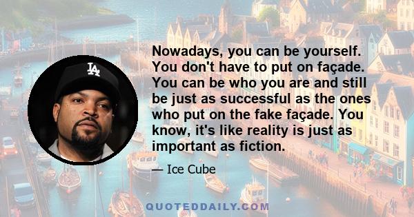 Nowadays, you can be yourself. You don't have to put on façade. You can be who you are and still be just as successful as the ones who put on the fake façade. You know, it's like reality is just as important as fiction.