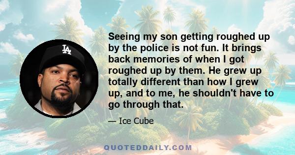 Seeing my son getting roughed up by the police is not fun. It brings back memories of when I got roughed up by them. He grew up totally different than how I grew up, and to me, he shouldn't have to go through that.