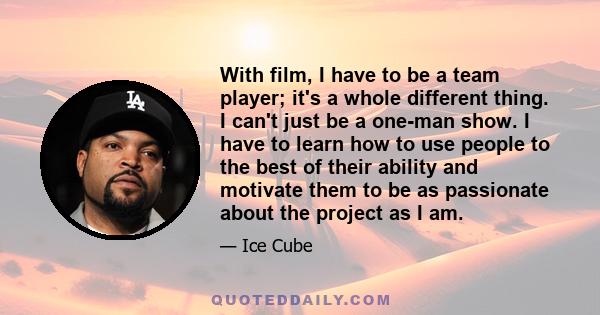 With film, I have to be a team player; it's a whole different thing. I can't just be a one-man show. I have to learn how to use people to the best of their ability and motivate them to be as passionate about the project 