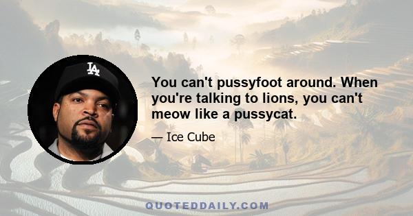 You can't pussyfoot around. When you're talking to lions, you can't meow like a pussycat.
