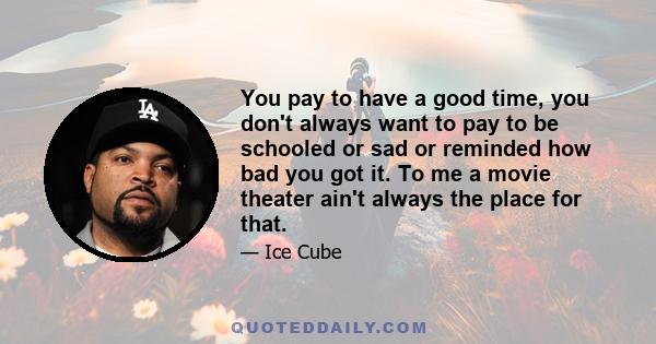 You pay to have a good time, you don't always want to pay to be schooled or sad or reminded how bad you got it. To me a movie theater ain't always the place for that.