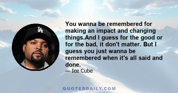You wanna be remembered for making an impact and changing things.And I guess for the good or for the bad, it don't matter. But I guess you just wanna be remembered when it's all said and done.