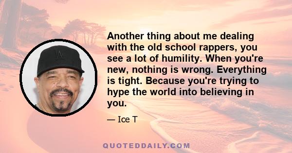 Another thing about me dealing with the old school rappers, you see a lot of humility. When you're new, nothing is wrong. Everything is tight. Because you're trying to hype the world into believing in you.