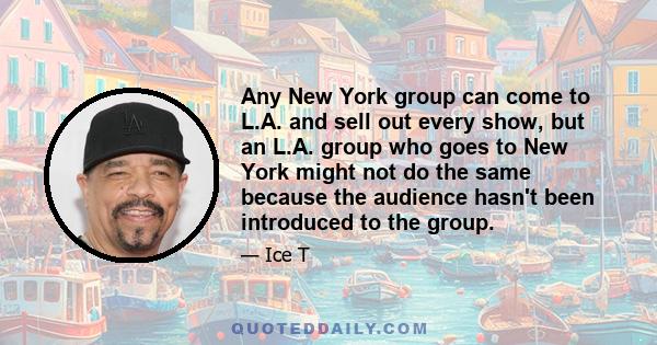 Any New York group can come to L.A. and sell out every show, but an L.A. group who goes to New York might not do the same because the audience hasn't been introduced to the group.