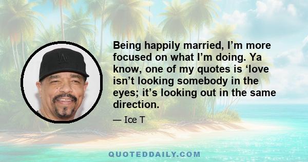 Being happily married, I’m more focused on what I’m doing. Ya know, one of my quotes is ‘love isn’t looking somebody in the eyes; it’s looking out in the same direction.