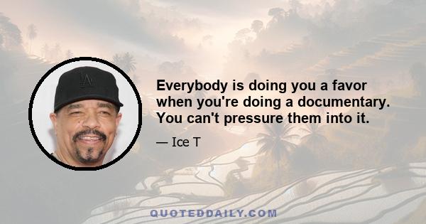 Everybody is doing you a favor when you're doing a documentary. You can't pressure them into it.