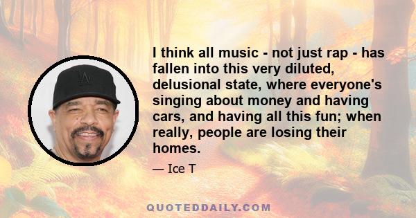 I think all music - not just rap - has fallen into this very diluted, delusional state, where everyone's singing about money and having cars, and having all this fun; when really, people are losing their homes.