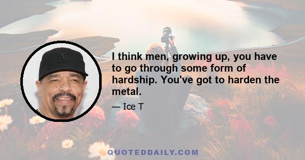 I think men, growing up, you have to go through some form of hardship. You've got to harden the metal.