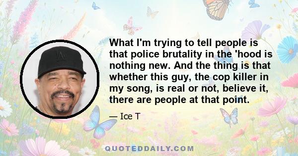 What I'm trying to tell people is that police brutality in the 'hood is nothing new. And the thing is that whether this guy, the cop killer in my song, is real or not, believe it, there are people at that point.