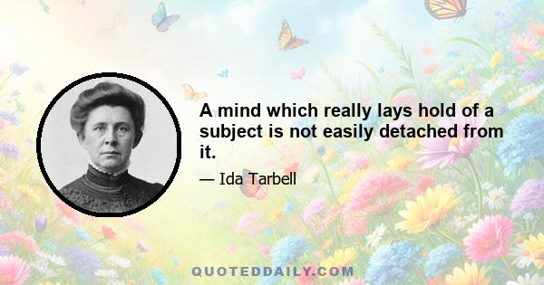 A mind which really lays hold of a subject is not easily detached from it.