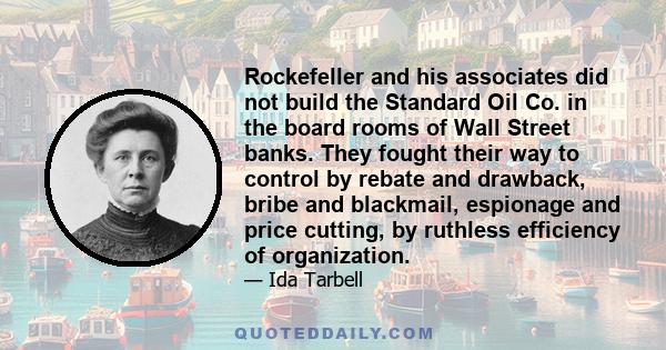 Rockefeller and his associates did not build the Standard Oil Co. in the board rooms of Wall Street banks. They fought their way to control by rebate and drawback, bribe and blackmail, espionage and price cutting, by