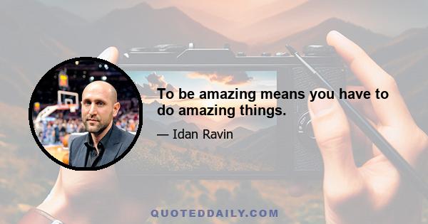 To be amazing means you have to do amazing things.