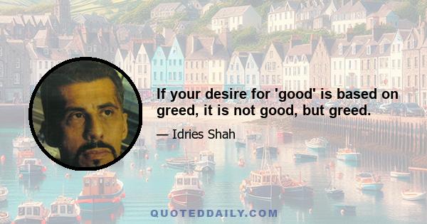 If your desire for 'good' is based on greed, it is not good, but greed.