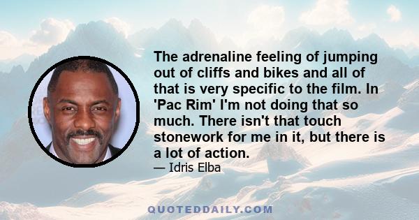 The adrenaline feeling of jumping out of cliffs and bikes and all of that is very specific to the film. In 'Pac Rim' I'm not doing that so much. There isn't that touch stonework for me in it, but there is a lot of