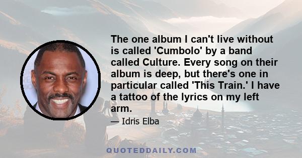 The one album I can't live without is called 'Cumbolo' by a band called Culture. Every song on their album is deep, but there's one in particular called 'This Train.' I have a tattoo of the lyrics on my left arm.