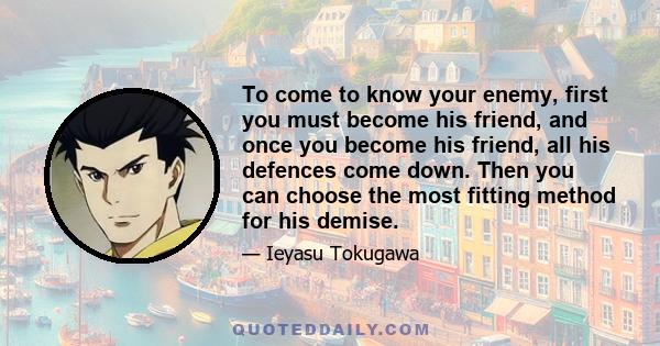 To come to know your enemy, first you must become his friend, and once you become his friend, all his defences come down. Then you can choose the most fitting method for his demise.